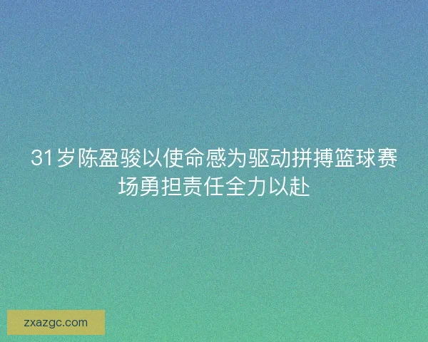 31岁陈盈骏以使命感为驱动拼搏篮球赛场勇担责任全力以赴