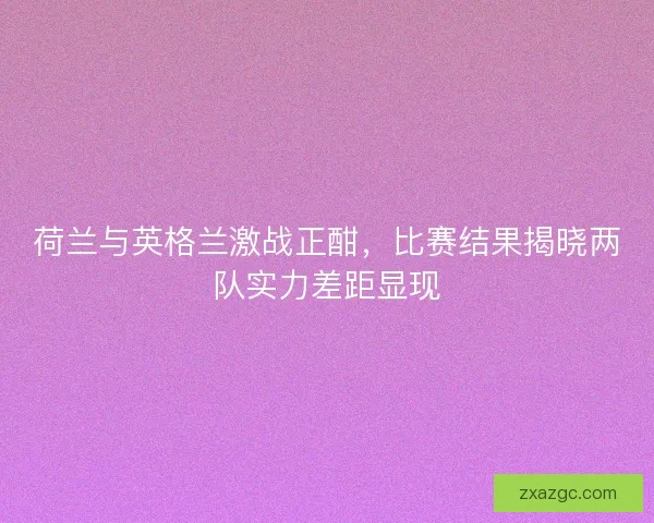 荷兰与英格兰激战正酣，比赛结果揭晓两队实力差距显现